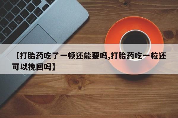 打胎药专卖打胎药专门卖店微信【打胎药吃了一顿还能要吗,打胎药吃一粒还可以挽回吗】