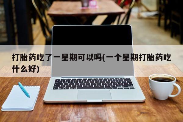 打胎药专卖打胎药专门卖店微信打胎药吃了一星期可以吗(一个星期打胎药吃什么好)