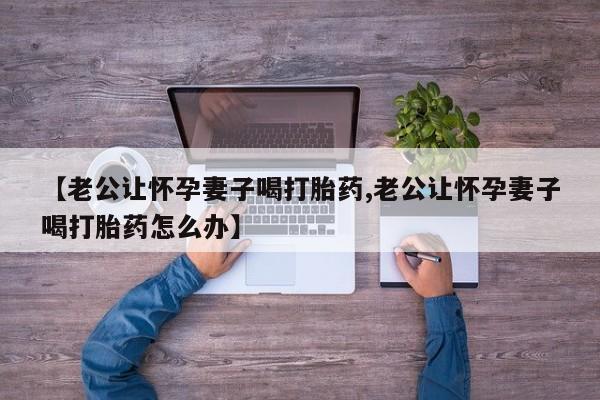 打胎药专卖打胎药专门卖店微信【老公让怀孕妻子喝打胎药,老公让怀孕妻子喝打胎药怎么办】