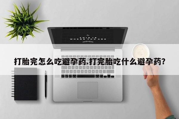 打胎药专卖打胎药专门卖店微信打胎完怎么吃避孕药.打完胎吃什么避孕药？
