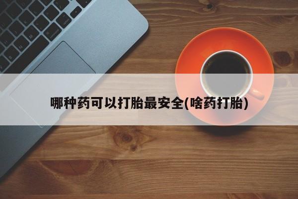 打胎药专卖打胎药专门卖店微信哪种药可以打胎最安全(啥药打胎)