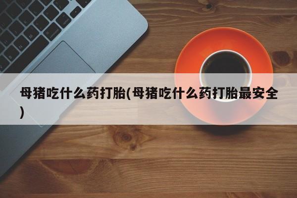 打胎药专卖打胎药专门卖店微信母猪吃什么药打胎(母猪吃什么药打胎最安全)