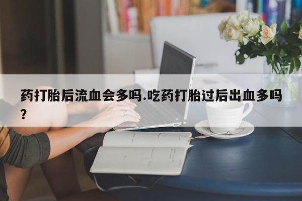 打胎药专卖打胎药专门卖店微信药打胎后流血会多吗.吃药打胎过后出血多吗？
