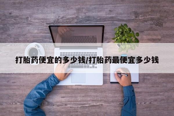 打胎药专卖打胎药专门卖店微信打胎药便宜的多少钱/打胎药最便宜多少钱