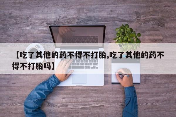 打胎药专卖打胎药专门卖店微信【吃了其他的药不得不打胎,吃了其他的药不得不打胎吗】