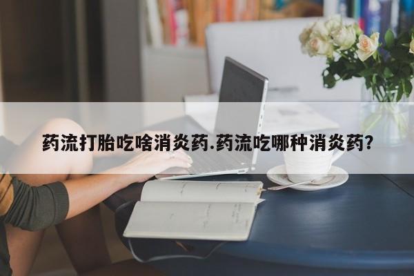 打胎药专卖打胎药专门卖店微信药流打胎吃啥消炎药.药流吃哪种消炎药？