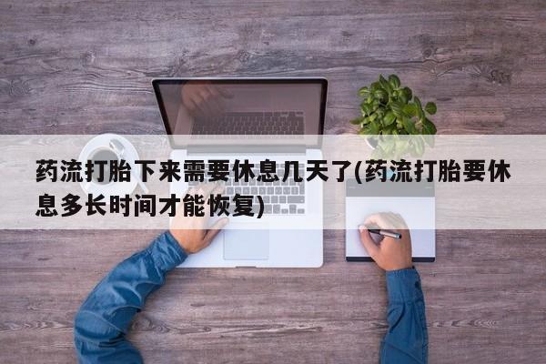 打胎药专卖打胎药专门卖店微信药流打胎下来需要休息几天了(药流打胎要休息多长时间才能恢复)