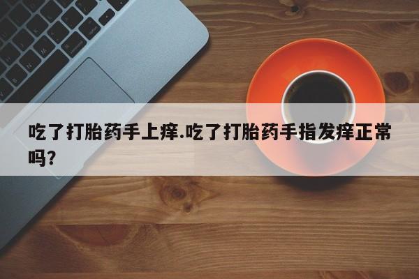 打胎药专卖打胎药专门卖店微信吃了打胎药手上痒.吃了打胎药手指发痒正常吗？