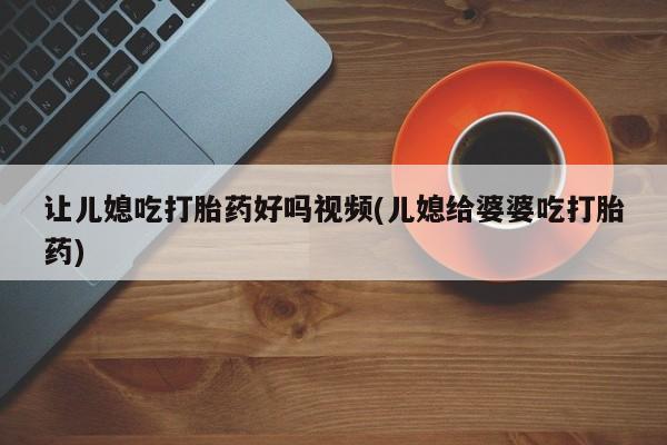 打胎药专卖打胎药专门卖店微信让儿媳吃打胎药好吗视频(儿媳给婆婆吃打胎药)