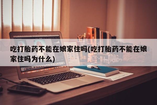 打胎药专卖打胎药专门卖店微信吃打胎药不能在娘家住吗(吃打胎药不能在娘家住吗为什么)