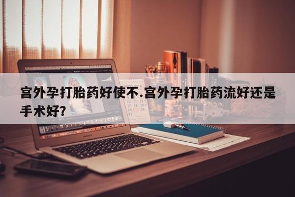 打胎药专卖打胎药专门卖店微信宫外孕打胎药好使不.宫外孕打胎药流好还是手术好？